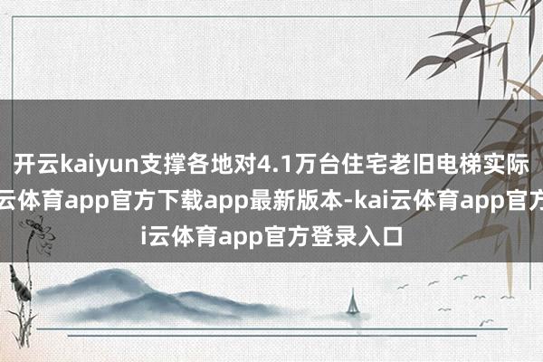 开云kaiyun支撑各地对4.1万台住宅老旧电梯实际更新-kai云体育app官方下载app最新版本-kai云体育app官方登录入口
