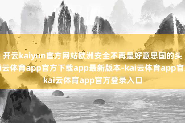 开云kaiyun官方网站欧洲安全不再是好意思国的头号琢磨-kai云体育app官方下载app最新版本-kai云体育app官方登录入口