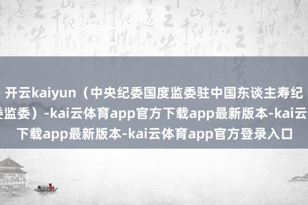 开云kaiyun（中央纪委国度监委驻中国东谈主寿纪检监察组、江西省纪委监委）-kai云体育app官方下载app最新版本-kai云体育app官方登录入口