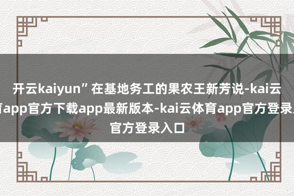 开云kaiyun”在基地务工的果农王新芳说-kai云体育app官方下载app最新版本-kai云体育app官方登录入口