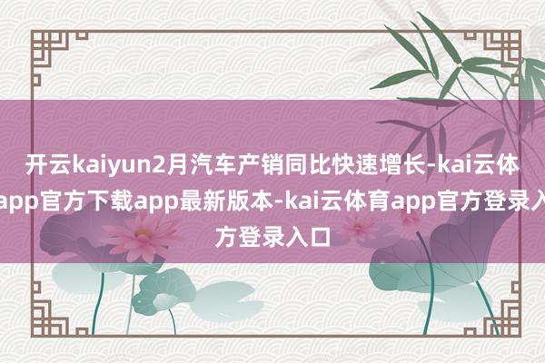 开云kaiyun2月汽车产销同比快速增长-kai云体育app官方下载app最新版本-kai云体育app官方登录入口