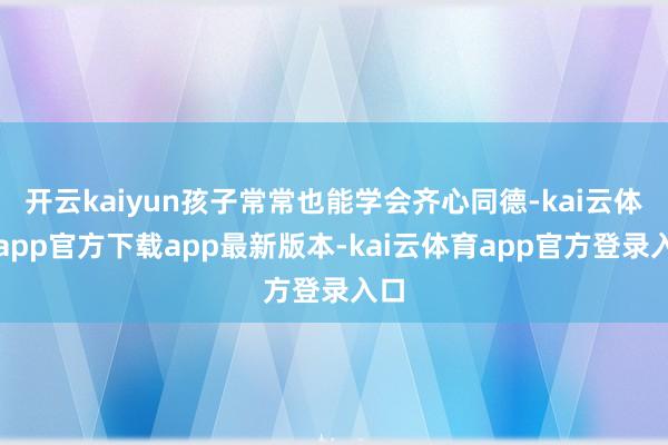 开云kaiyun孩子常常也能学会齐心同德-kai云体育app官方下载app最新版本-kai云体育app官方登录入口