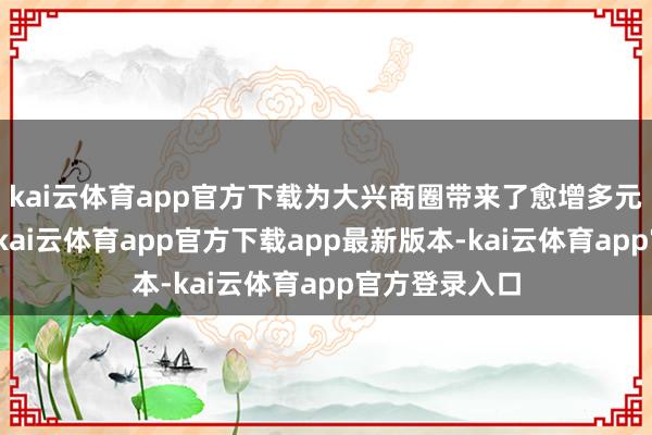 kai云体育app官方下载为大兴商圈带来了愈增多元的购物聘用-kai云体育app官方下载app最新版本-kai云体育app官方登录入口