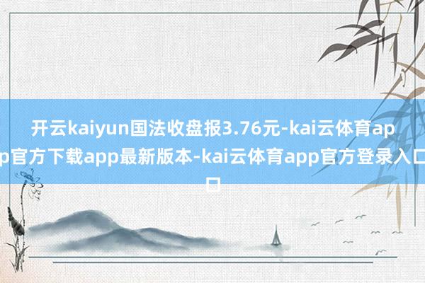 开云kaiyun国法收盘报3.76元-kai云体育app官方下载app最新版本-kai云体育app官方登录入口