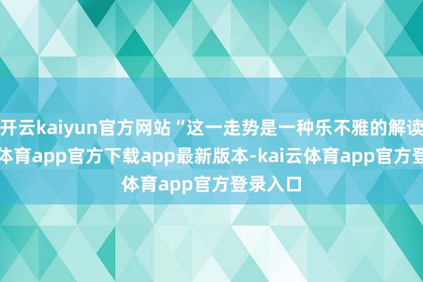开云kaiyun官方网站“这一走势是一种乐不雅的解读-kai云体育app官方下载app最新版本-kai云体育app官方登录入口