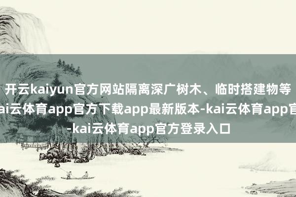 开云kaiyun官方网站隔离深广树木、临时搭建物等风险区域-kai云体育app官方下载app最新版本-kai云体育app官方登录入口
