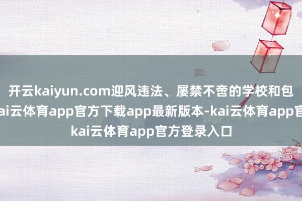 开云kaiyun.com迎风违法、屡禁不啻的学校和包袱东谈主-kai云体育app官方下载app最新版本-kai云体育app官方登录入口