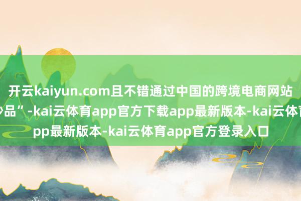 开云kaiyun.com且不错通过中国的跨境电商网站径直购买到“泉源妙品”-kai云体育app官方下载app最新版本-kai云体育app官方登录入口
