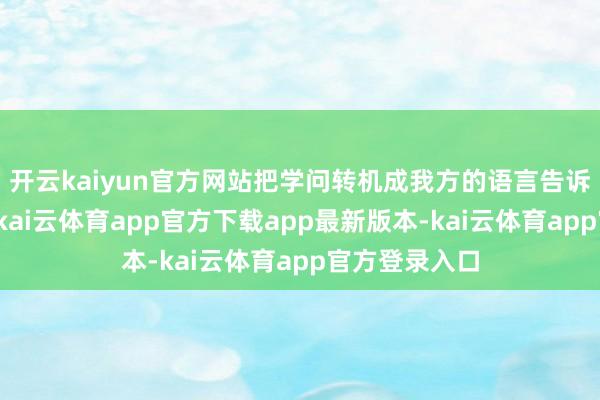 开云kaiyun官方网站把学问转机成我方的语言告诉别东谈主时-kai云体育app官方下载app最新版本-kai云体育app官方登录入口