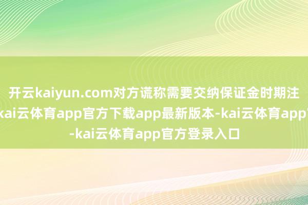开云kaiyun.com对方谎称需要交纳保证金时期注册店铺称呼-kai云体育app官方下载app最新版本-kai云体育app官方登录入口