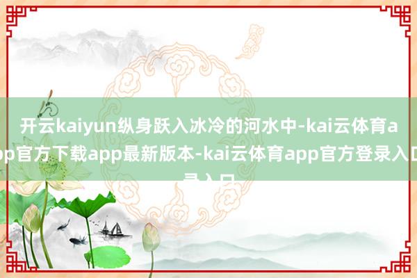 开云kaiyun纵身跃入冰冷的河水中-kai云体育app官方下载app最新版本-kai云体育app官方登录入口