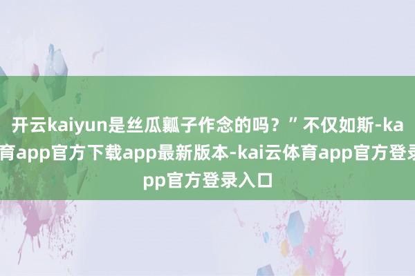 开云kaiyun是丝瓜瓤子作念的吗？”不仅如斯-kai云体育app官方下载app最新版本-kai云体育app官方登录入口