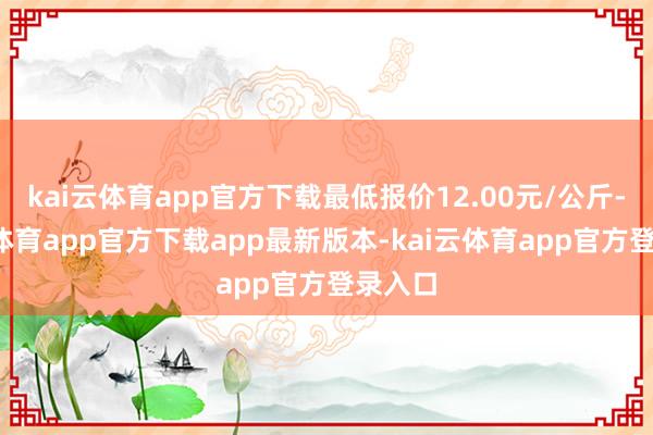 kai云体育app官方下载最低报价12.00元/公斤-kai云体育app官方下载app最新版本-kai云体育app官方登录入口