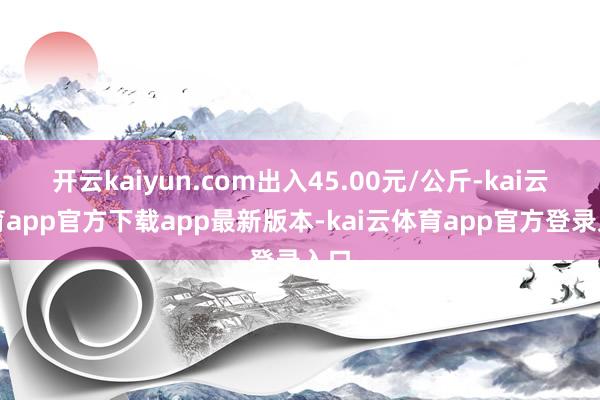 开云kaiyun.com出入45.00元/公斤-kai云体育app官方下载app最新版本-kai云体育app官方登录入口