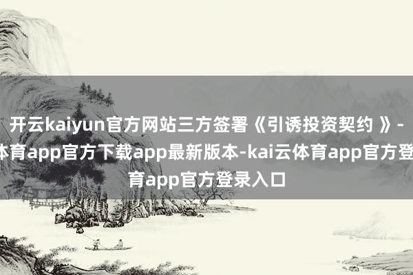 开云kaiyun官方网站三方签署《引诱投资契约 》-kai云体育app官方下载app最新版本-kai云体育app官方登录入口