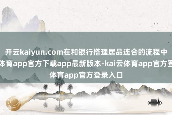 开云kaiyun.com在和银行搭理居品连合的流程中-kai云体育app官方下载app最新版本-kai云体育app官方登录入口