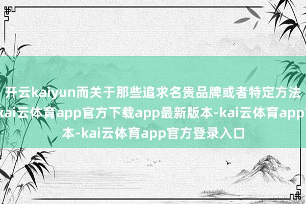 开云kaiyun而关于那些追求名贵品牌或者特定方法捎带的用户-kai云体育app官方下载app最新版本-kai云体育app官方登录入口