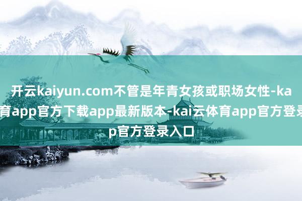 开云kaiyun.com不管是年青女孩或职场女性-kai云体育app官方下载app最新版本-kai云体育app官方登录入口