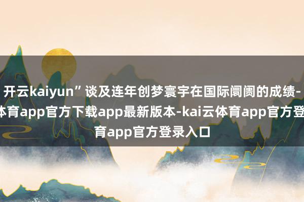 开云kaiyun”谈及连年创梦寰宇在国际阛阓的成绩-kai云体育app官方下载app最新版本-kai云体育app官方登录入口