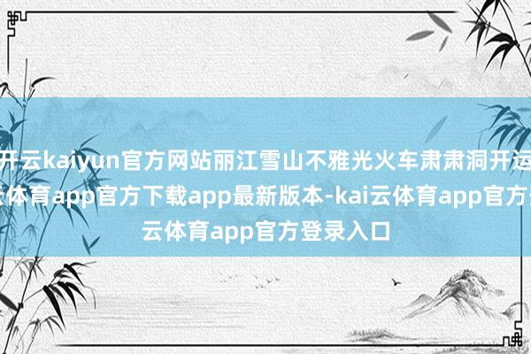 开云kaiyun官方网站丽江雪山不雅光火车肃肃洞开运营-kai云体育app官方下载app最新版本-kai云体育app官方登录入口