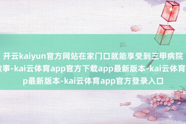 开云kaiyun官方网站在家门口就能享受到三甲病院大师的优质医疗做事-kai云体育app官方下载app最新版本-kai云体育app官方登录入口