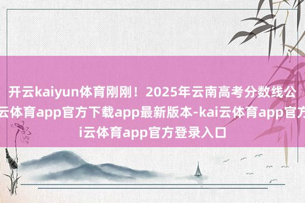开云kaiyun体育刚刚！2025年云南高考分数线公布！-kai云体育app官方下载app最新版本-kai云体育app官方登录入口