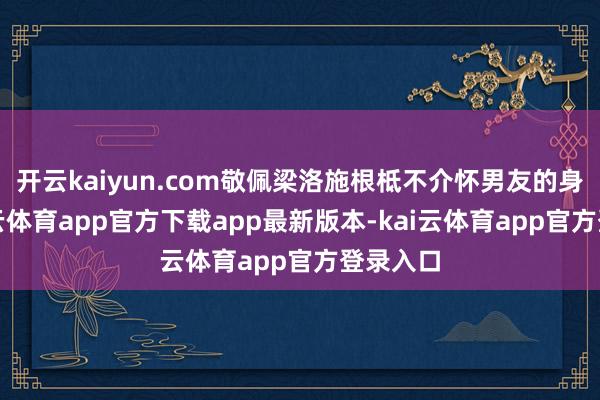 开云kaiyun.com敬佩梁洛施根柢不介怀男友的身高-kai云体育app官方下载app最新版本-kai云体育app官方登录入口