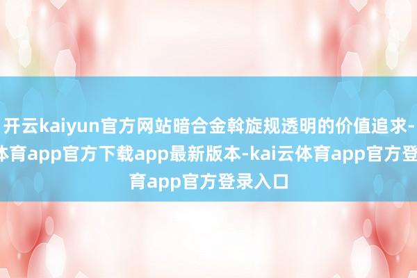 开云kaiyun官方网站暗合金斡旋规透明的价值追求-kai云体育app官方下载app最新版本-kai云体育app官方登录入口