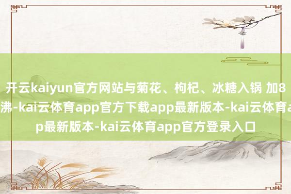 开云kaiyun官方网站与菊花、枸杞、冰糖入锅 加800ml净水大火煮沸-kai云体育app官方下载app最新版本-kai云体育app官方登录入口