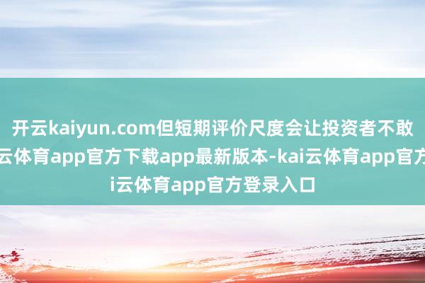 开云kaiyun.com但短期评价尺度会让投资者不敢抓仓-kai云体育app官方下载app最新版本-kai云体育app官方登录入口