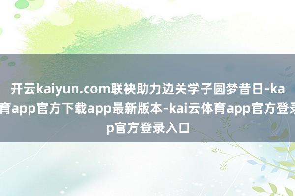 开云kaiyun.com联袂助力边关学子圆梦昔日-kai云体育app官方下载app最新版本-kai云体育app官方登录入口