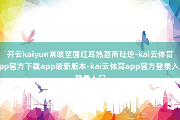 开云kaiyun常咳至面红耳热甚而吐逆-kai云体育app官方下载app最新版本-kai云体育app官方登录入口