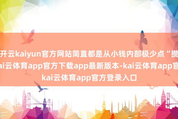 开云kaiyun官方网站简直都是从小钱内部极少点“攒”出来的-kai云体育app官方下载app最新版本-kai云体育app官方登录入口