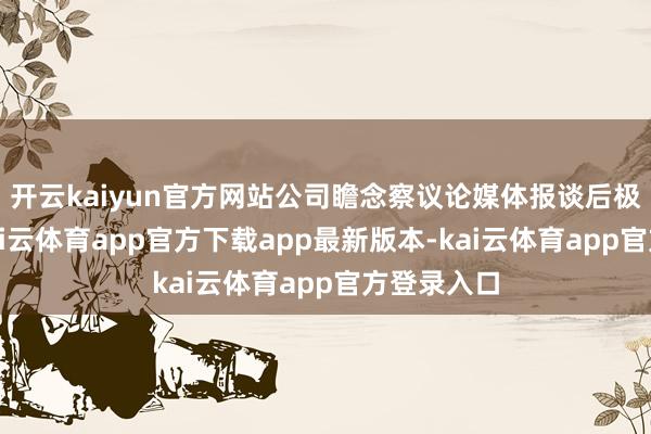开云kaiyun官方网站公司瞻念察议论媒体报谈后极为嗜好-kai云体育app官方下载app最新版本-kai云体育app官方登录入口