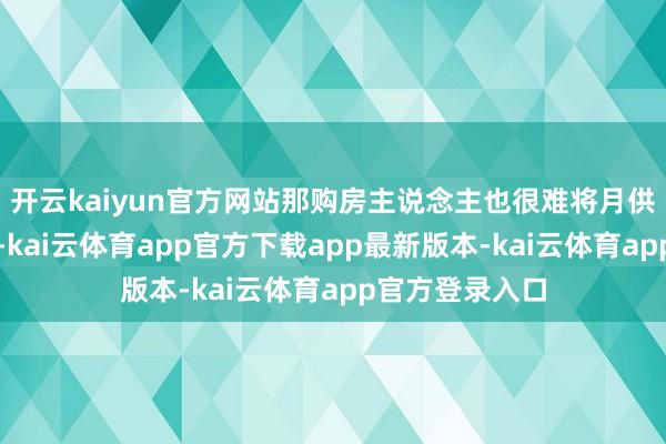 开云kaiyun官方网站那购房主说念主也很难将月供继续坚捏下去-kai云体育app官方下载app最新版本-kai云体育app官方登录入口