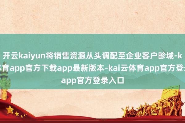 开云kaiyun将销售资源从头调配至企业客户畛域-kai云体育app官方下载app最新版本-kai云体育app官方登录入口