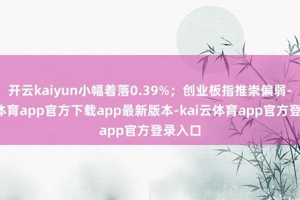 开云kaiyun小幅着落0.39%；创业板指推崇偏弱-kai云体育app官方下载app最新版本-kai云体育app官方登录入口