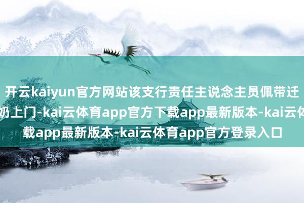 开云kaiyun官方网站该支行责任主说念主员佩带迁移结尾建造奴婢唐奶奶上门-kai云体育app官方下载app最新版本-kai云体育app官方登录入口