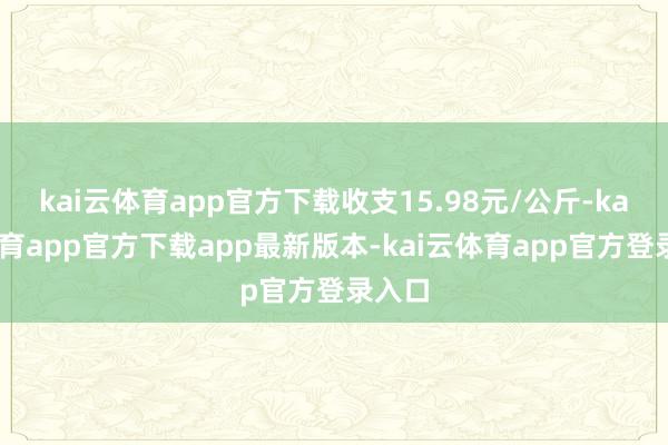 kai云体育app官方下载收支15.98元/公斤-kai云体育app官方下载app最新版本-kai云体育app官方登录入口