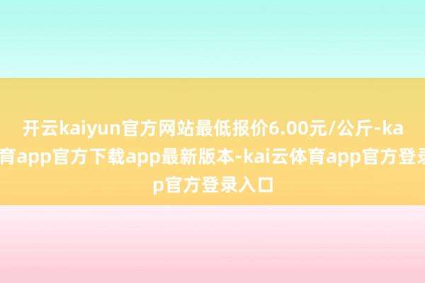 开云kaiyun官方网站最低报价6.00元/公斤-kai云体育app官方下载app最新版本-kai云体育app官方登录入口