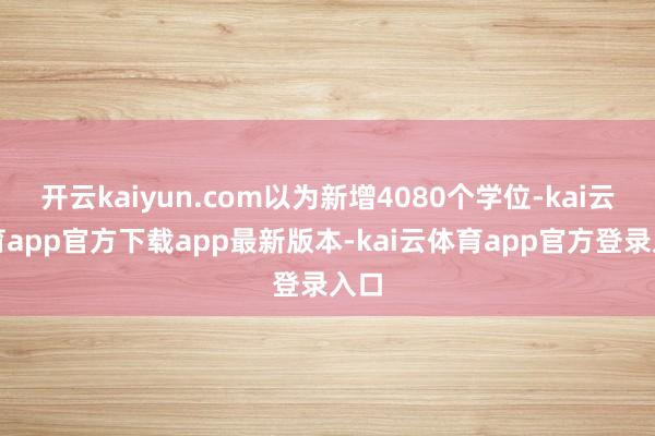 开云kaiyun.com以为新增4080个学位-kai云体育app官方下载app最新版本-kai云体育app官方登录入口
