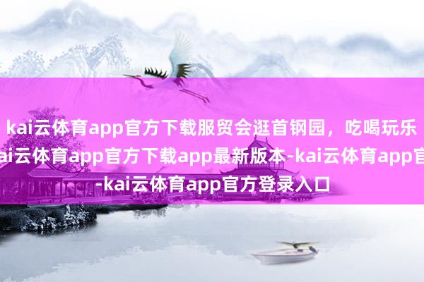 kai云体育app官方下载服贸会逛首钢园，吃喝玩乐全拿持！-kai云体育app官方下载app最新版本-kai云体育app官方登录入口