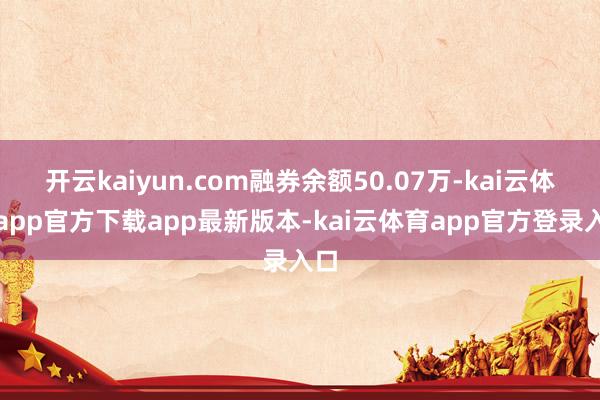 开云kaiyun.com融券余额50.07万-kai云体育app官方下载app最新版本-kai云体育app官方登录入口