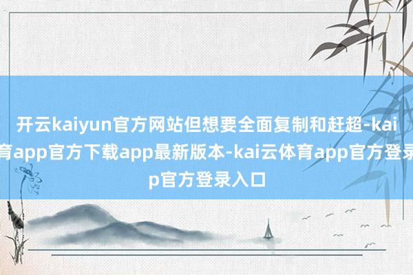 开云kaiyun官方网站但想要全面复制和赶超-kai云体育app官方下载app最新版本-kai云体育app官方登录入口