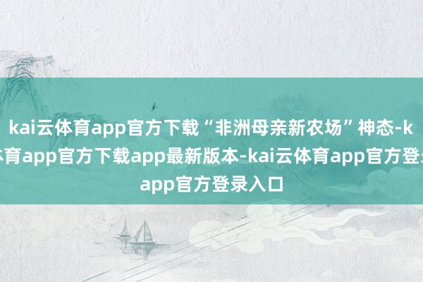 kai云体育app官方下载“非洲母亲新农场”神态-kai云体育app官方下载app最新版本-kai云体育app官方登录入口