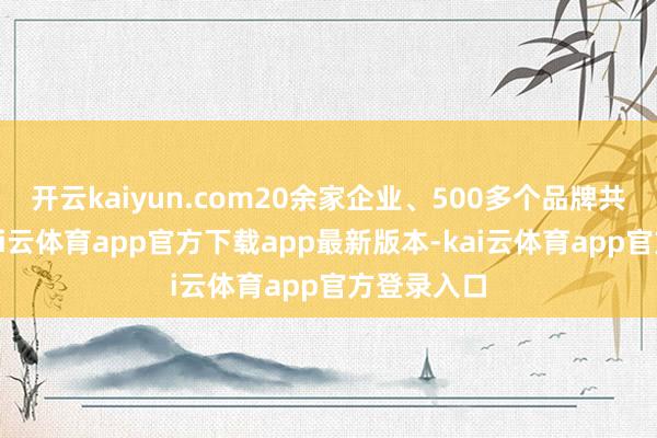 开云kaiyun.com20余家企业、500多个品牌共同参与-kai云体育app官方下载app最新版本-kai云体育app官方登录入口