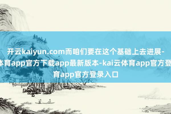 开云kaiyun.com而咱们要在这个基础上去进展-kai云体育app官方下载app最新版本-kai云体育app官方登录入口