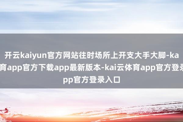 开云kaiyun官方网站往时场所上开支大手大脚-kai云体育app官方下载app最新版本-kai云体育app官方登录入口