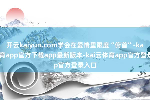 开云kaiyun.com学会在爱情里限度“俯首”-kai云体育app官方下载app最新版本-kai云体育app官方登录入口