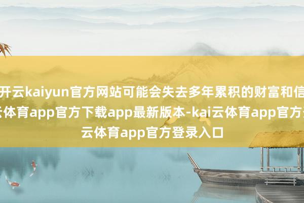 开云kaiyun官方网站可能会失去多年累积的财富和信誉-kai云体育app官方下载app最新版本-kai云体育app官方登录入口
